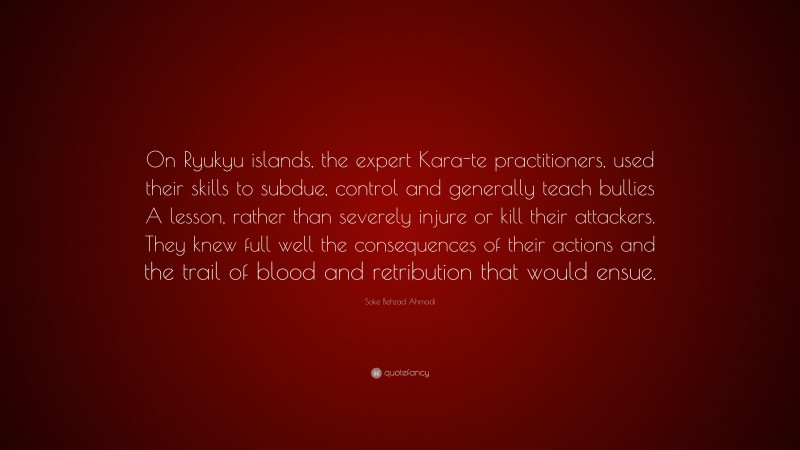 Soke Behzad Ahmadi Quote: “On Ryukyu islands, the expert Kara-te practitioners, used their skills to subdue, control and generally teach bullies A lesson, rather than severely injure or kill their attackers. They knew full well the consequences of their actions and the trail of blood and retribution that would ensue.”