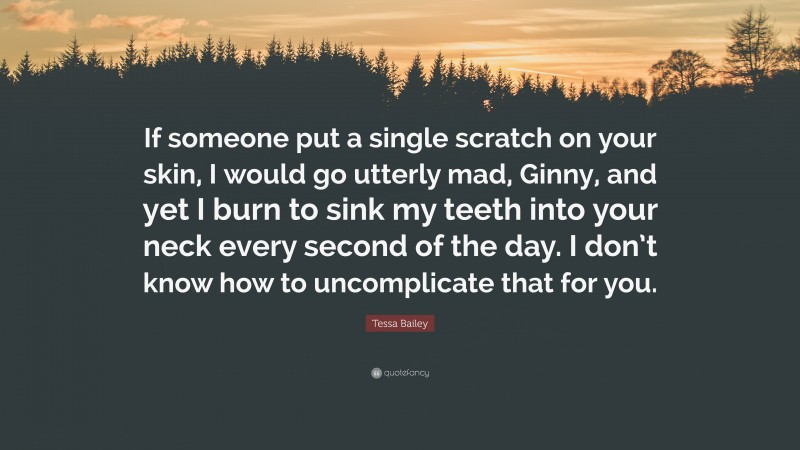 Tessa Bailey Quote: “If someone put a single scratch on your skin, I would go utterly mad, Ginny, and yet I burn to sink my teeth into your neck every second of the day. I don’t know how to uncomplicate that for you.”