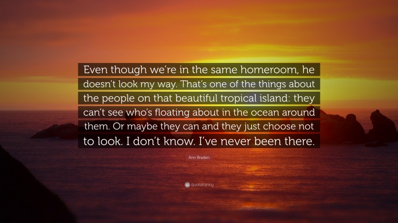 Ann Braden Quote: “Even though we’re in the same homeroom, he doesn’t look my way. That’s one of the things about the people on that beautiful tropical island: they can’t see who’s floating about in the ocean around them. Or maybe they can and they just choose not to look. I don’t know. I’ve never been there.”