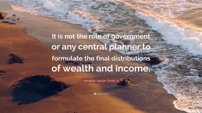 Hendrith Vanlon Smith Jr Quote: “It is not the role of government or any central planner to formulate the final distributions of wealth and income.”