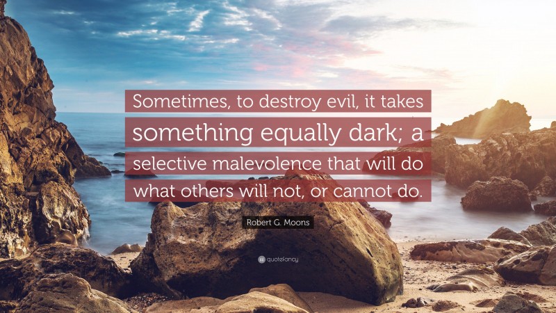 Robert G. Moons Quote: “Sometimes, to destroy evil, it takes something equally dark; a selective malevolence that will do what others will not, or cannot do.”