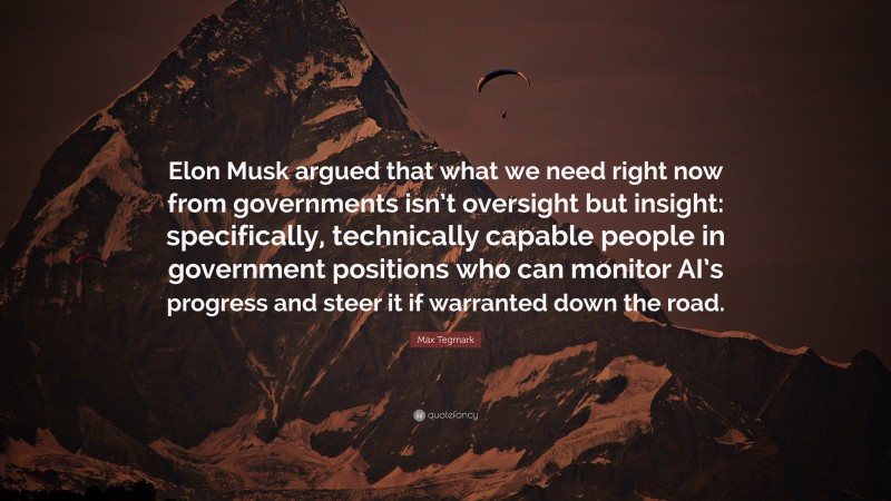 Max Tegmark Quote: “Elon Musk argued that what we need right now from governments isn’t oversight but insight: specifically, technically capable people in government positions who can monitor AI’s progress and steer it if warranted down the road.”