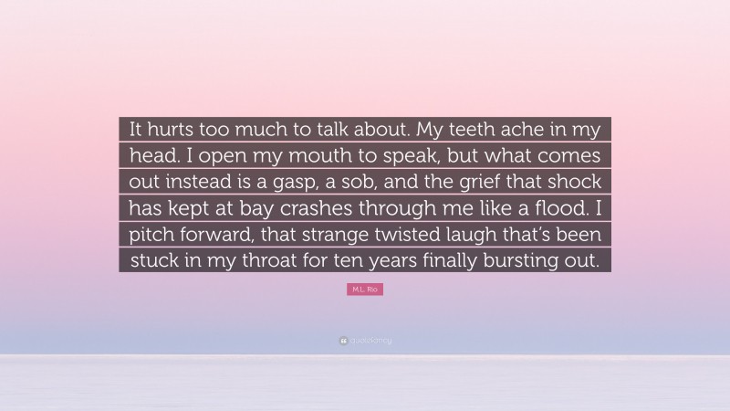 M.L. Rio Quote: “It hurts too much to talk about. My teeth ache in my head. I open my mouth to speak, but what comes out instead is a gasp, a sob, and the grief that shock has kept at bay crashes through me like a flood. I pitch forward, that strange twisted laugh that’s been stuck in my throat for ten years finally bursting out.”