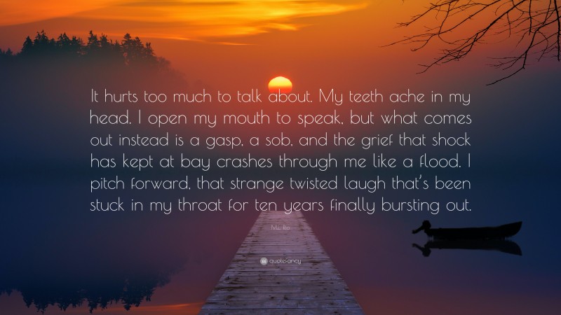 M.L. Rio Quote: “It hurts too much to talk about. My teeth ache in my head. I open my mouth to speak, but what comes out instead is a gasp, a sob, and the grief that shock has kept at bay crashes through me like a flood. I pitch forward, that strange twisted laugh that’s been stuck in my throat for ten years finally bursting out.”