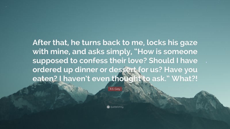 R.S. Grey Quote: “After that, he turns back to me, locks his gaze with mine, and asks simply, “How is someone supposed to confess their love? Should I have ordered up dinner or dessert for us? Have you eaten? I haven’t even thought to ask.” What?!”