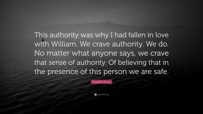 Elizabeth Strout Quote: “This authority was why I had fallen in love with William. We crave authority. We do. No matter what anyone says, we crave that sense of authority. Of believing that in the presence of this person we are safe.”