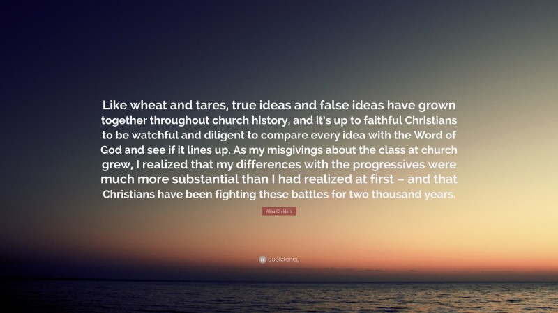 Alisa Childers Quote: “Like wheat and tares, true ideas and false ideas have grown together throughout church history, and it’s up to faithful Christians to be watchful and diligent to compare every idea with the Word of God and see if it lines up. As my misgivings about the class at church grew, I realized that my differences with the progressives were much more substantial than I had realized at first – and that Christians have been fighting these battles for two thousand years.”