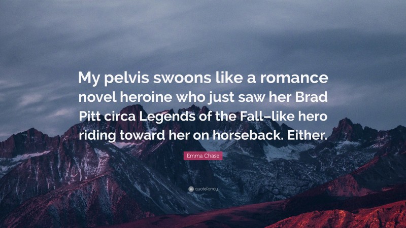 Emma Chase Quote: “My pelvis swoons like a romance novel heroine who just saw her Brad Pitt circa Legends of the Fall–like hero riding toward her on horseback. Either.”