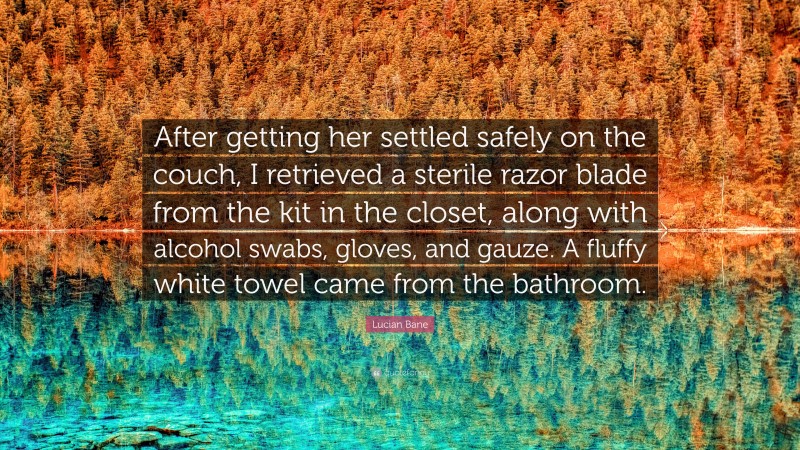 Lucian Bane Quote: “After getting her settled safely on the couch, I retrieved a sterile razor blade from the kit in the closet, along with alcohol swabs, gloves, and gauze. A fluffy white towel came from the bathroom.”