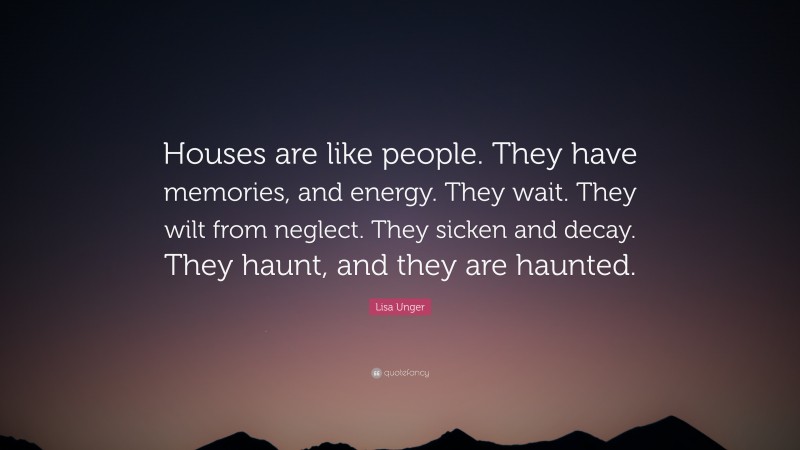 Lisa Unger Quote: “Houses are like people. They have memories, and energy. They wait. They wilt from neglect. They sicken and decay. They haunt, and they are haunted.”