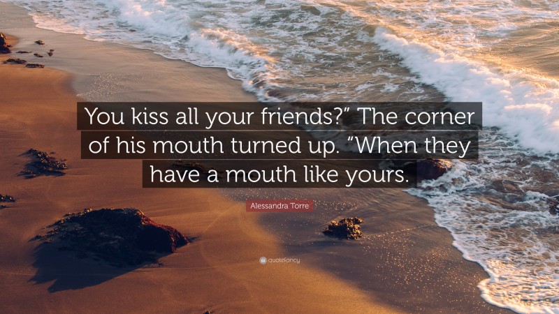 Alessandra Torre Quote: “You kiss all your friends?” The corner of his mouth turned up. “When they have a mouth like yours.”