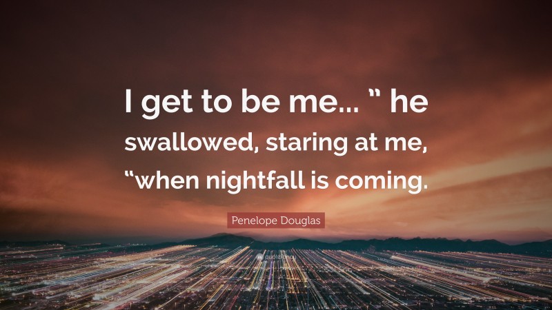 Penelope Douglas Quote: “I get to be me... ” he swallowed, staring at me, “when nightfall is coming.”