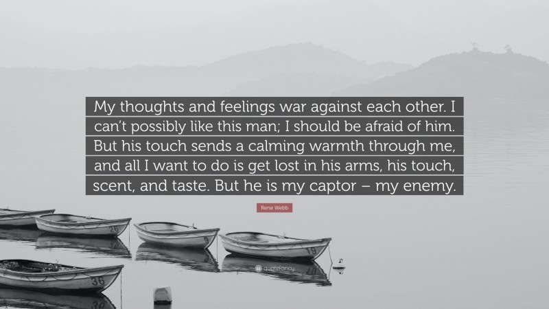 Rene Webb Quote: “My thoughts and feelings war against each other. I can’t possibly like this man; I should be afraid of him. But his touch sends a calming warmth through me, and all I want to do is get lost in his arms, his touch, scent, and taste. But he is my captor – my enemy.”