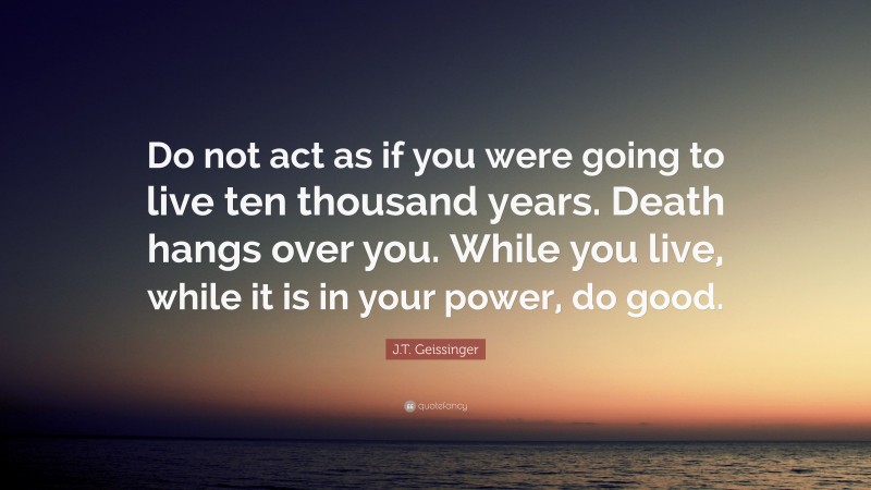 J.T. Geissinger Quote: “Do not act as if you were going to live ten thousand years. Death hangs over you. While you live, while it is in your power, do good.”