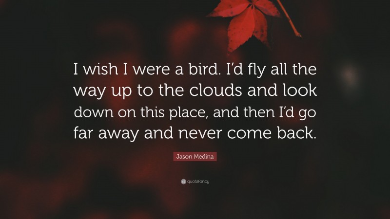 Jason Medina Quote: “I wish I were a bird. I’d fly all the way up to the clouds and look down on this place, and then I’d go far away and never come back.”