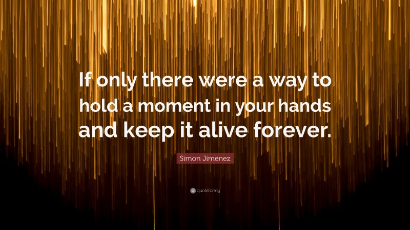 Simon Jimenez Quote: “If only there were a way to hold a moment in your hands and keep it alive forever.”