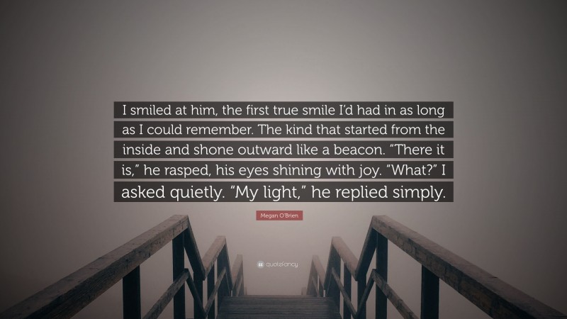 Megan O'Brien Quote: “I smiled at him, the first true smile I’d had in as long as I could remember. The kind that started from the inside and shone outward like a beacon. “There it is,” he rasped, his eyes shining with joy. “What?” I asked quietly. “My light,” he replied simply.”