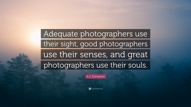 A.J. Compton Quote: “Adequate photographers use their sight, good photographers use their senses, and great photographers use their souls.”
