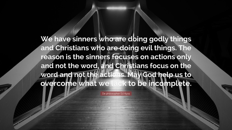 De philosopher DJ Kyos Quote: “We have sinners who are doing godly things and Christians who are doing evil things. The reason is the sinners focuses on actions only and not the word, and Christians focus on the word and not the actions. May God help us to overcome what we lack to be incomplete.”
