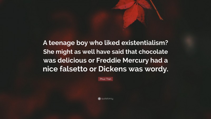 Phuc Tran Quote: “A teenage boy who liked existentialism? She might as well have said that chocolate was delicious or Freddie Mercury had a nice falsetto or Dickens was wordy.”