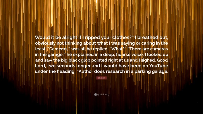 C.P. Smith Quote: “Would it be alright if I ripped your clothes?” I breathed out, obviously not thinking about what I was saying or caring in the least. “Cameras,” was all he replied. “What?” “There are cameras in the garage,” he explained in a deep, hoarse voice. I looked up and saw the big black glob pointed right at us and I sighed. Good Lord, two seconds longer and I would have been on YouTube under the heading, “Author does research in a parking garage.”