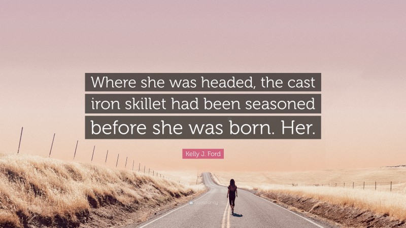 Kelly J. Ford Quote: “Where she was headed, the cast iron skillet had been seasoned before she was born. Her.”