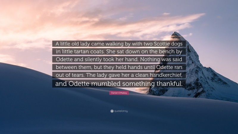 Daniel O'Malley Quote: “A little old lady came walking by with two Scottie dogs in little tartan coats. She sat down on the bench by Odette and silently took her hand. Nothing was said between them, but they held hands until Odette ran out of tears. The lady gave her a clean handkerchief, and Odette mumbled something thankful.”