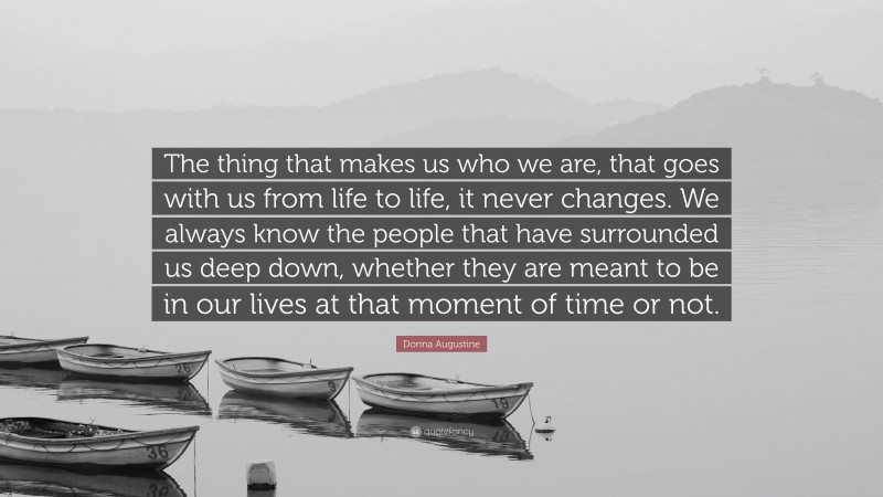 Donna Augustine Quote: “The thing that makes us who we are, that goes with us from life to life, it never changes. We always know the people that have surrounded us deep down, whether they are meant to be in our lives at that moment of time or not.”
