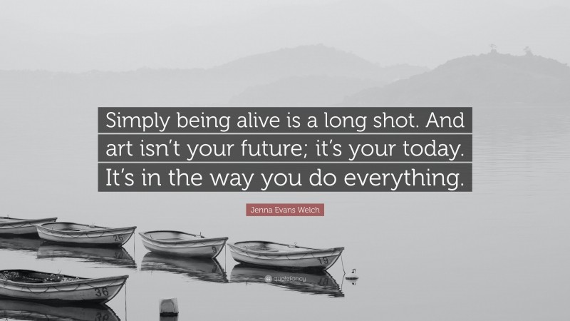 Jenna Evans Welch Quote: “Simply being alive is a long shot. And art isn’t your future; it’s your today. It’s in the way you do everything.”