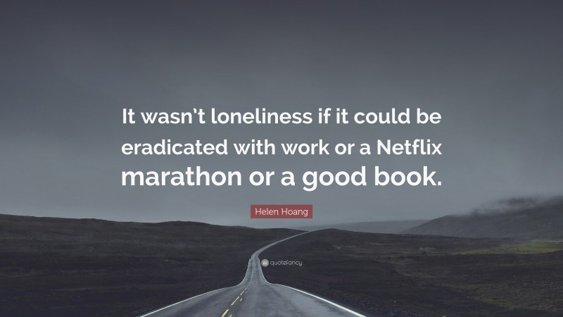 Helen Hoang Quote: “It wasn’t loneliness if it could be eradicated with work or a Netflix marathon or a good book.”