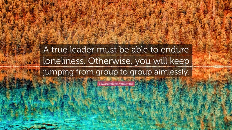 Mwanandeke Kindembo Quote: “A true leader must be able to endure loneliness. Otherwise, you will keep jumping from group to group aimlessly.”
