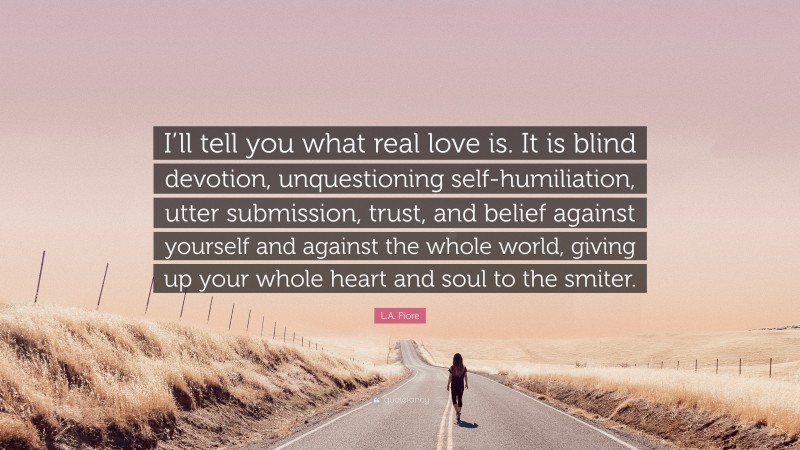 L.A. Fiore Quote: “I’ll tell you what real love is. It is blind devotion, unquestioning self-humiliation, utter submission, trust, and belief against yourself and against the whole world, giving up your whole heart and soul to the smiter.”