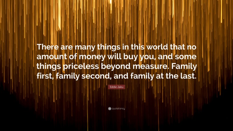 Eddie Jaku Quote: “There are many things in this world that no amount of money will buy you, and some things priceless beyond measure. Family first, family second, and family at the last.”
