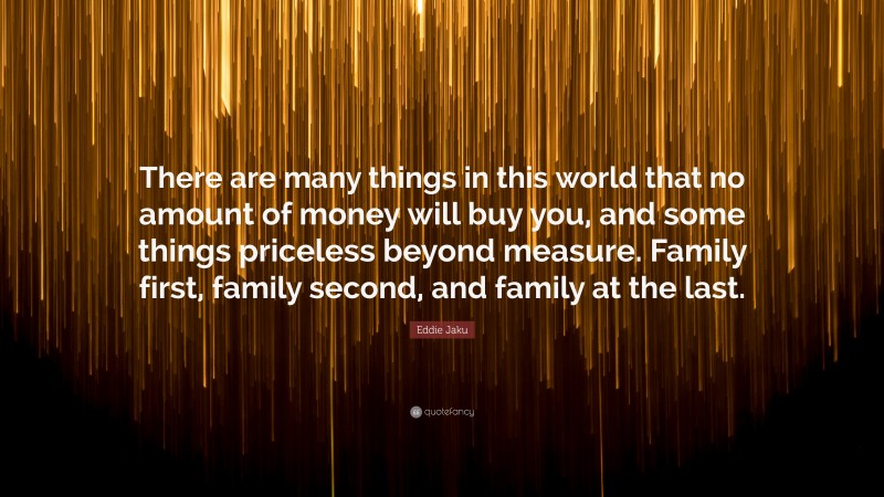 Eddie Jaku Quote: “There are many things in this world that no amount of money will buy you, and some things priceless beyond measure. Family first, family second, and family at the last.”