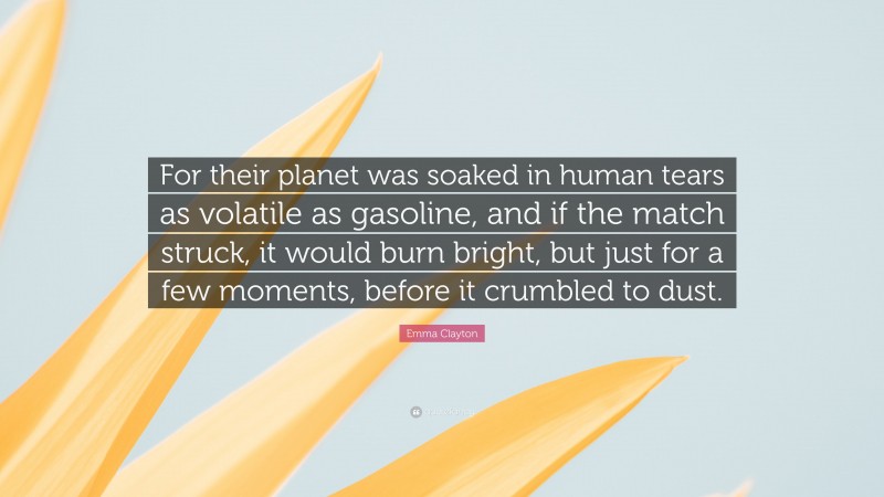 Emma Clayton Quote: “For their planet was soaked in human tears as volatile as gasoline, and if the match struck, it would burn bright, but just for a few moments, before it crumbled to dust.”