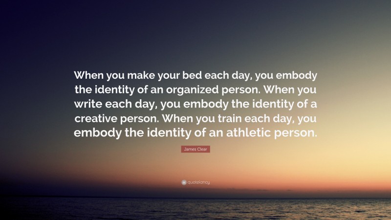 James Clear Quote: “When you make your bed each day, you embody the identity of an organized person. When you write each day, you embody the identity of a creative person. When you train each day, you embody the identity of an athletic person.”