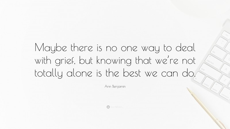 Ann Benjamin Quote: “Maybe there is no one way to deal with grief, but knowing that we’re not totally alone is the best we can do.”