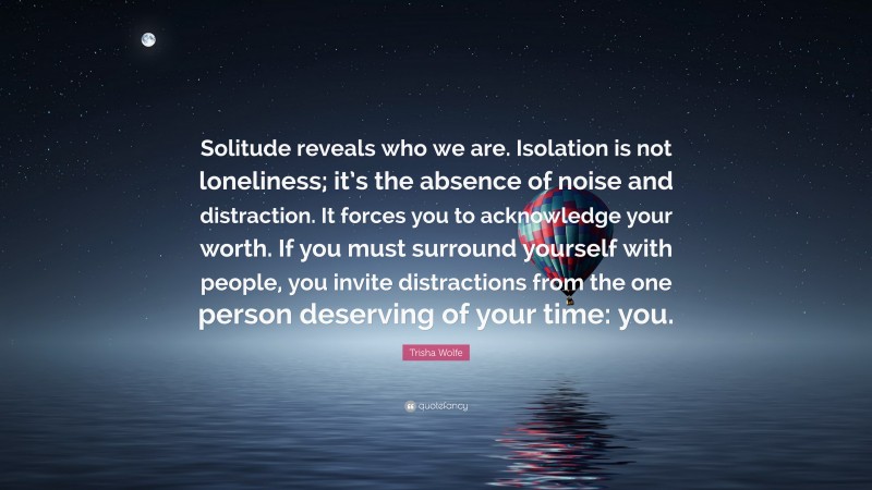 Trisha Wolfe Quote: “Solitude reveals who we are. Isolation is not loneliness; it’s the absence of noise and distraction. It forces you to acknowledge your worth. If you must surround yourself with people, you invite distractions from the one person deserving of your time: you.”