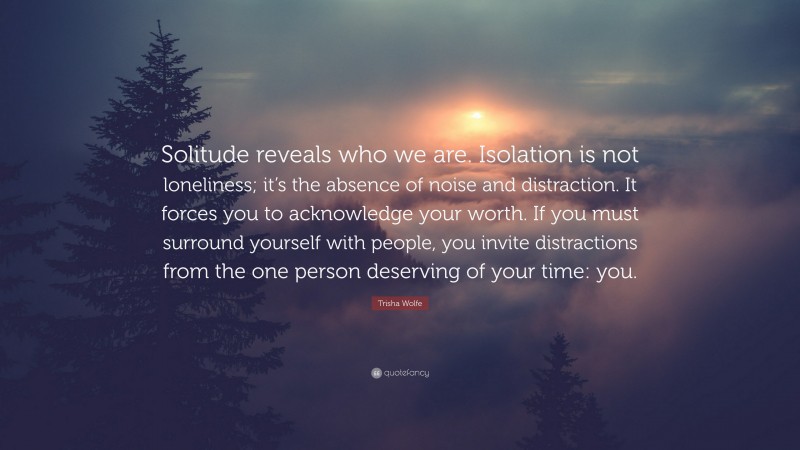 Trisha Wolfe Quote: “Solitude reveals who we are. Isolation is not loneliness; it’s the absence of noise and distraction. It forces you to acknowledge your worth. If you must surround yourself with people, you invite distractions from the one person deserving of your time: you.”