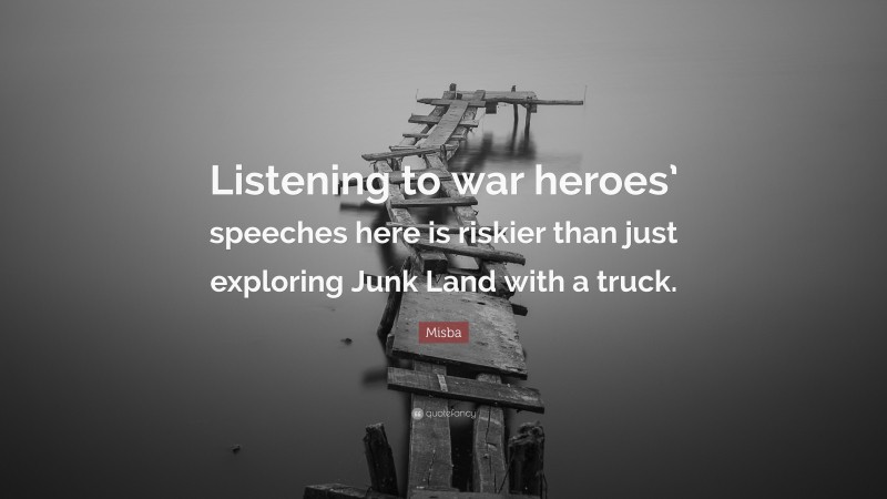 Misba Quote: “Listening to war heroes’ speeches here is riskier than just exploring Junk Land with a truck.”