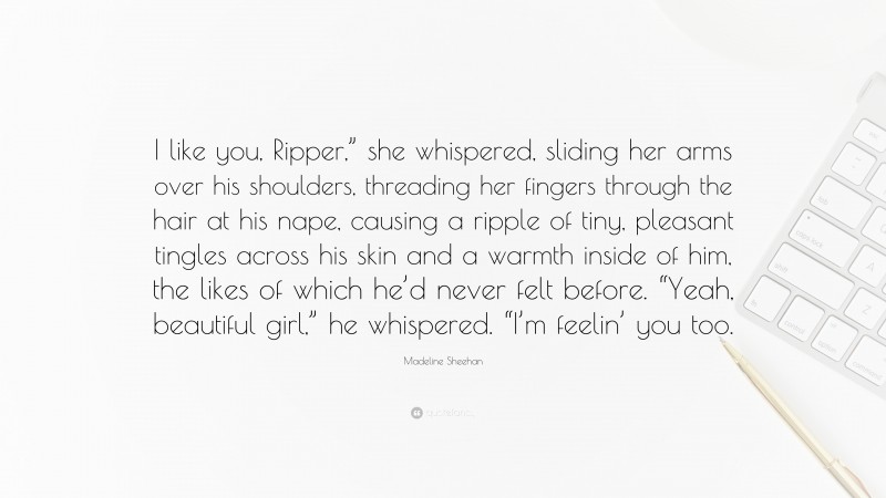 Madeline Sheehan Quote: “I like you, Ripper,” she whispered, sliding her arms over his shoulders, threading her fingers through the hair at his nape, causing a ripple of tiny, pleasant tingles across his skin and a warmth inside of him, the likes of which he’d never felt before. “Yeah, beautiful girl,” he whispered. “I’m feelin’ you too.”