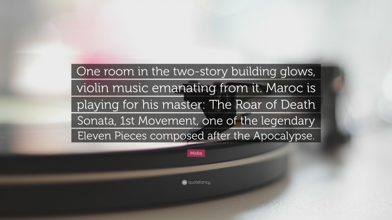 Misba Quote: “One room in the two-story building glows, violin music emanating from it. Maroc is playing for his master: The Roar of Death Sonata, 1st Movement, one of the legendary Eleven Pieces composed after the Apocalypse.”