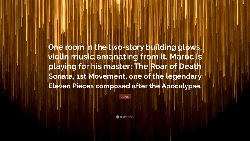 Misba Quote: “One room in the two-story building glows, violin music emanating from it. Maroc is playing for his master: The Roar of Death Sonata, 1st Movement, one of the legendary Eleven Pieces composed after the Apocalypse.”