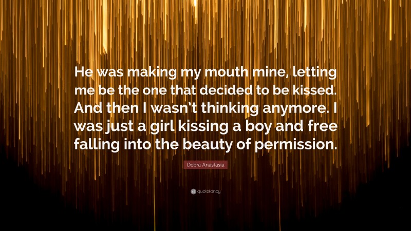 Debra Anastasia Quote: “He was making my mouth mine, letting me be the one that decided to be kissed. And then I wasn’t thinking anymore. I was just a girl kissing a boy and free falling into the beauty of permission.”