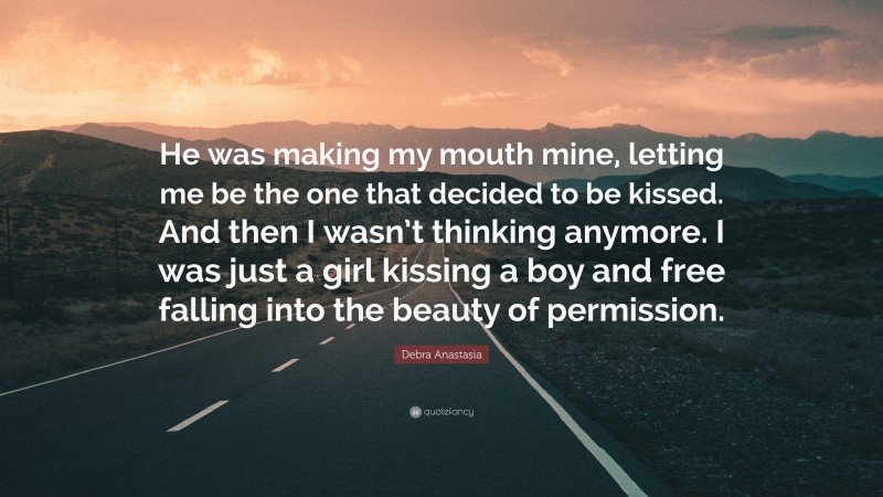 Debra Anastasia Quote: “He was making my mouth mine, letting me be the one that decided to be kissed. And then I wasn’t thinking anymore. I was just a girl kissing a boy and free falling into the beauty of permission.”