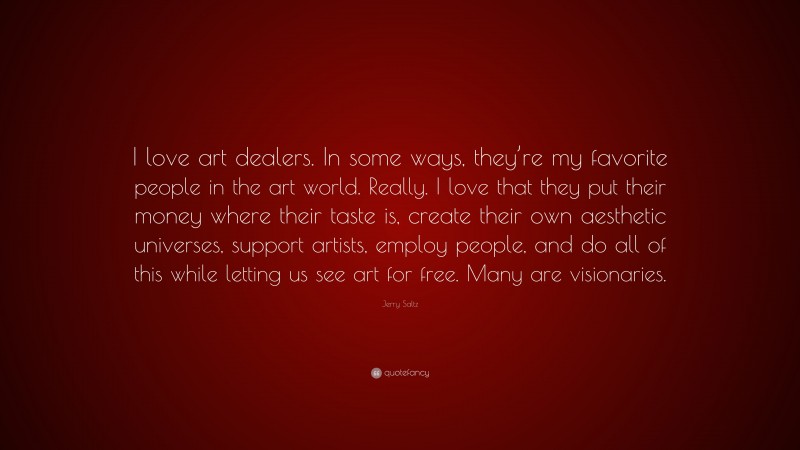 Jerry Saltz Quote: “I love art dealers. In some ways, they’re my favorite people in the art world. Really. I love that they put their money where their taste is, create their own aesthetic universes, support artists, employ people, and do all of this while letting us see art for free. Many are visionaries.”