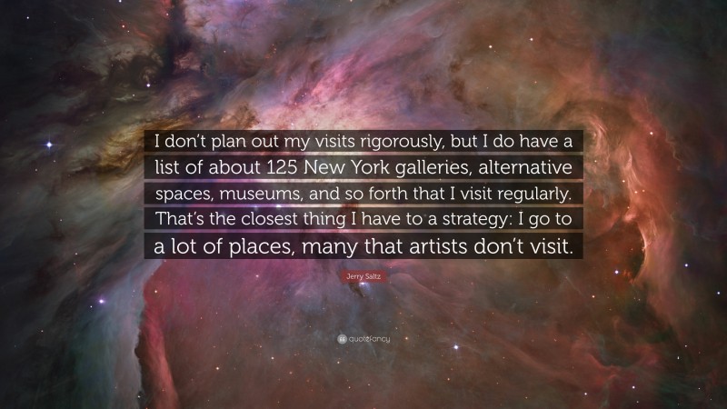Jerry Saltz Quote: “I don’t plan out my visits rigorously, but I do have a list of about 125 New York galleries, alternative spaces, museums, and so forth that I visit regularly. That’s the closest thing I have to a strategy: I go to a lot of places, many that artists don’t visit.”