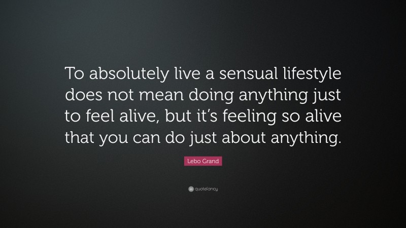 Lebo Grand Quote: “To absolutely live a sensual lifestyle does not mean doing anything just to feel alive, but it’s feeling so alive that you can do just about anything.”