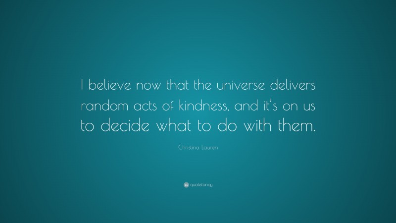 Christina Lauren Quote: “I believe now that the universe delivers random acts of kindness, and it’s on us to decide what to do with them.”