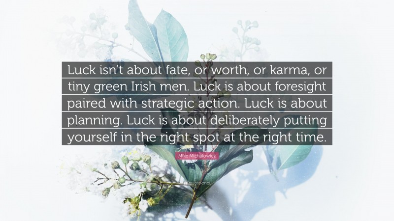 Mike Michalowicz Quote: “Luck isn’t about fate, or worth, or karma, or tiny green Irish men. Luck is about foresight paired with strategic action. Luck is about planning. Luck is about deliberately putting yourself in the right spot at the right time.”